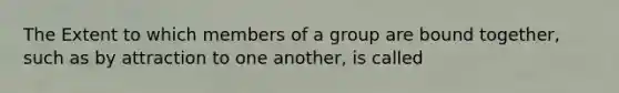 The Extent to which members of a group are bound together, such as by attraction to one another, is called