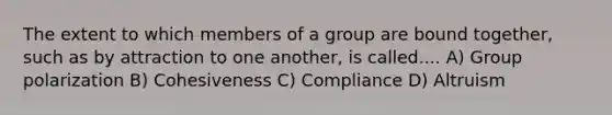 The extent to which members of a group are bound together, such as by attraction to one another, is called.... A) Group polarization B) Cohesiveness C) Compliance D) Altruism