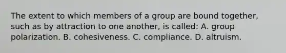 The extent to which members of a group are bound together, such as by attraction to one another, is called: A. group polarization. B. cohesiveness. C. compliance. D. altruism.