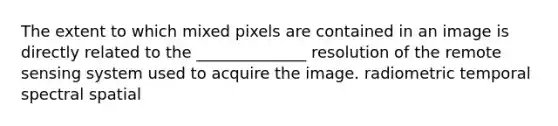 The extent to which mixed pixels are contained in an image is directly related to the ______________ resolution of the remote sensing system used to acquire the image. radiometric temporal spectral spatial