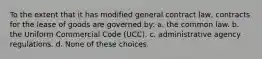 To the extent that it has modified general contract law, contracts for the lease of goods are governed by: a. the common law. b. the Uniform Commercial Code (UCC). c. administrative agency regulations. d. None of these choices.