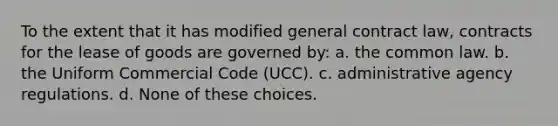 To the extent that it has modified general contract law, contracts for the lease of goods are governed by: a. the common law. b. the Uniform Commercial Code (UCC). c. administrative agency regulations. d. None of these choices.