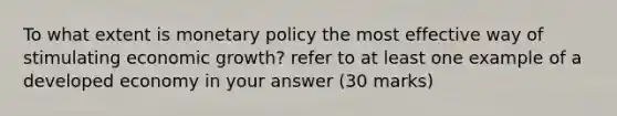 To what extent is monetary policy the most effective way of stimulating economic growth? refer to at least one example of a developed economy in your answer (30 marks)