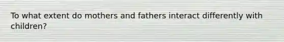 To what extent do mothers and fathers interact differently with children?