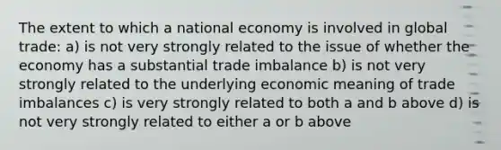 The extent to which a national economy is involved in global trade: a) is not very strongly related to the issue of whether the economy has a substantial trade imbalance b) is not very strongly related to the underlying economic meaning of trade imbalances c) is very strongly related to both a and b above d) is not very strongly related to either a or b above