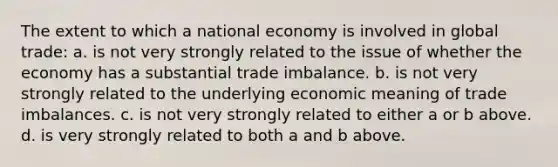 The extent to which a national economy is involved in global trade: a. is not very strongly related to the issue of whether the economy has a substantial trade imbalance. b. is not very strongly related to the underlying economic meaning of trade imbalances. c. is not very strongly related to either a or b above. d. is very strongly related to both a and b above.