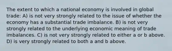 The extent to which a national economy is involved in global trade: A) is not very strongly related to the issue of whether the economy has a substantial trade imbalance. B) is not very strongly related to the underlying economic meaning of trade imbalances. C) is not very strongly related to either a or b above. D) is very strongly related to both a and b above.