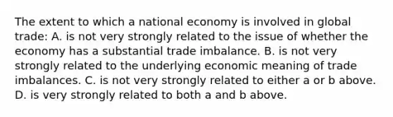 The extent to which a national economy is involved in global trade: A. is not very strongly related to the issue of whether the economy has a substantial trade imbalance. B. is not very strongly related to the underlying economic meaning of trade imbalances. C. is not very strongly related to either a or b above. D. is very strongly related to both a and b above.