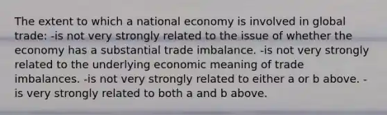 The extent to which a national economy is involved in global trade: -is not very strongly related to the issue of whether the economy has a substantial trade imbalance. -is not very strongly related to the underlying economic meaning of trade imbalances. -is not very strongly related to either a or b above. -is very strongly related to both a and b above.