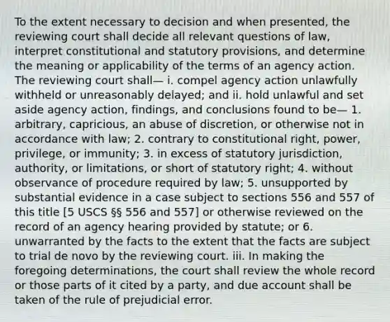 To the extent necessary to decision and when presented, the reviewing court shall decide all relevant questions of law, interpret constitutional and statutory provisions, and determine the meaning or applicability of the terms of an agency action. The reviewing court shall— i. compel agency action unlawfully withheld or unreasonably delayed; and ii. hold unlawful and set aside agency action, findings, and conclusions found to be— 1. arbitrary, capricious, an abuse of discretion, or otherwise not in accordance with law; 2. contrary to constitutional right, power, privilege, or immunity; 3. in excess of statutory jurisdiction, authority, or limitations, or short of statutory right; 4. without observance of procedure required by law; 5. unsupported by substantial evidence in a case subject to sections 556 and 557 of this title [5 USCS §§ 556 and 557] or otherwise reviewed on the record of an agency hearing provided by statute; or 6. unwarranted by the facts to the extent that the facts are subject to trial de novo by the reviewing court. iii. In making the foregoing determinations, the court shall review the whole record or those parts of it cited by a party, and due account shall be taken of the rule of prejudicial error.