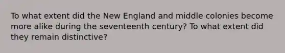 To what extent did the New England and middle colonies become more alike during the seventeenth century? To what extent did they remain distinctive?