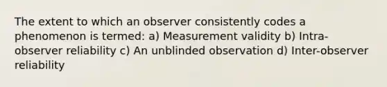 The extent to which an observer consistently codes a phenomenon is termed: a) Measurement validity b) Intra-observer reliability c) An unblinded observation d) Inter-observer reliability