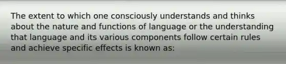 The extent to which one consciously understands and thinks about the nature and functions of language or the understanding that language and its various components follow certain rules and achieve specific effects is known as: