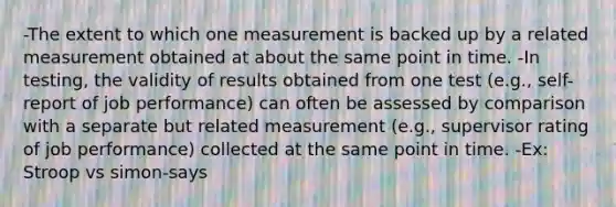 -The extent to which one measurement is backed up by a related measurement obtained at about the same point in time. -In testing, the validity of results obtained from one test (e.g., self-report of job performance) can often be assessed by comparison with a separate but related measurement (e.g., supervisor rating of job performance) collected at the same point in time. -Ex: Stroop vs simon-says