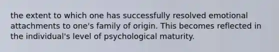 the extent to which one has successfully resolved emotional attachments to one's family of origin. This becomes reflected in the individual's level of psychological maturity.