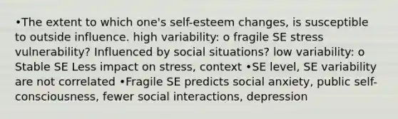 •The extent to which one's self-esteem changes, is susceptible to outside influence. high variability: o fragile SE stress vulnerability? Influenced by social situations? low variability: o Stable SE Less impact on stress, context •SE level, SE variability are not correlated •Fragile SE predicts social anxiety, public self-consciousness, fewer social interactions, depression