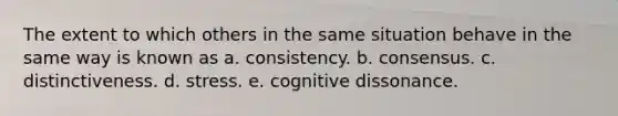 The extent to which others in the same situation behave in the same way is known as a. consistency. b. consensus. c. distinctiveness. d. stress. e. cognitive dissonance.