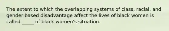 The extent to which the overlapping systems of class, racial, and gender-based disadvantage affect the lives of black women is called _____ of black women's situation.