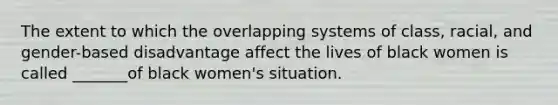 The extent to which the overlapping systems of class, racial, and gender-based disadvantage affect the lives of black women is called _______of black women's situation.