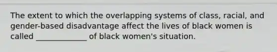 The extent to which the overlapping systems of class, racial, and gender-based disadvantage affect the lives of black women is called _____________ of black women's situation.