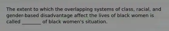 The extent to which the overlapping systems of class, racial, and gender-based disadvantage affect the lives of black women is called ________ of black women's situation.