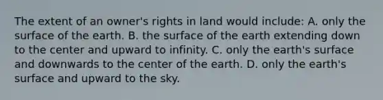 The extent of an owner's rights in land would include: A. only the surface of the earth. B. the surface of the earth extending down to the center and upward to infinity. C. only the earth's surface and downwards to the center of the earth. D. only the earth's surface and upward to the sky.