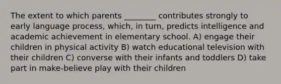 The extent to which parents ________ contributes strongly to early language process, which, in turn, predicts intelligence and academic achievement in elementary school. A) engage their children in physical activity B) watch educational television with their children C) converse with their infants and toddlers D) take part in make-believe play with their children