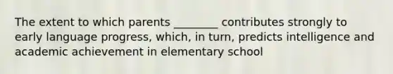 The extent to which parents ________ contributes strongly to early language progress, which, in turn, predicts intelligence and academic achievement in elementary school