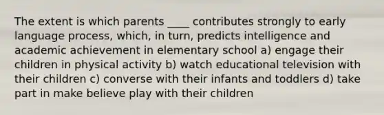 The extent is which parents ____ contributes strongly to early language process, which, in turn, predicts intelligence and academic achievement in elementary school a) engage their children in physical activity b) watch educational television with their children c) converse with their infants and toddlers d) take part in make believe play with their children