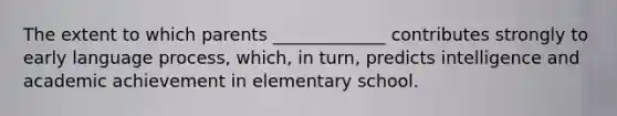 The extent to which parents _____________ contributes strongly to early language process, which, in turn, predicts intelligence and academic achievement in elementary school.