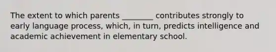 The extent to which parents ________ contributes strongly to early language process, which, in turn, predicts intelligence and academic achievement in elementary school.