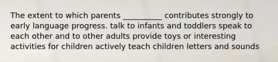 The extent to which parents __________ contributes strongly to early language progress. talk to infants and toddlers speak to each other and to other adults provide toys or interesting activities for children actively teach children letters and sounds