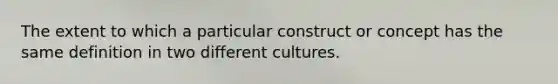 The extent to which a particular construct or concept has the same definition in two different cultures.