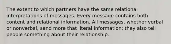 The extent to which partners have the same relational interpretations of messages. Every message contains both content and relational information. All messages, whether verbal or nonverbal, send more that literal information; they also tell people something about their relationship.