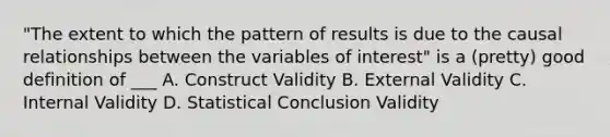 "The extent to which the pattern of results is due to the causal relationships between the variables of interest" is a (pretty) good definition of ___ A. Construct Validity B. External Validity C. Internal Validity D. Statistical Conclusion Validity