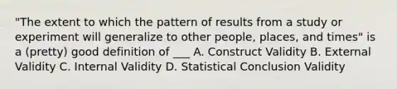 "The extent to which the pattern of results from a study or experiment will generalize to other people, places, and times" is a (pretty) good definition of ___ A. Construct Validity B. External Validity C. Internal Validity D. Statistical Conclusion Validity