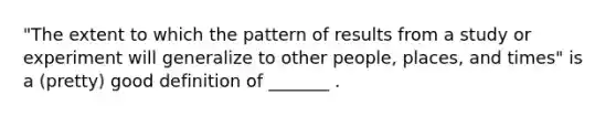 "The extent to which the pattern of results from a study or experiment will generalize to other people, places, and times" is a (pretty) good definition of _______ .