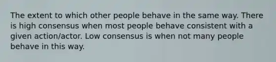 The extent to which other people behave in the same way. There is high consensus when most people behave consistent with a given action/actor. Low consensus is when not many people behave in this way.