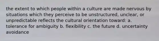 the extent to which people within a culture are made nervous by situations which they perceive to be unstructured, unclear, or unpredictable reflects the cultural orientation toward: a. tolerance for ambiguity b. flexibility c. the future d. uncertainty avoidance