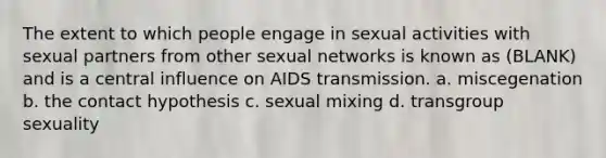 The extent to which people engage in sexual activities with sexual partners from other sexual networks is known as (BLANK) and is a central influence on AIDS transmission. a. miscegenation b. the contact hypothesis c. sexual mixing d. transgroup sexuality