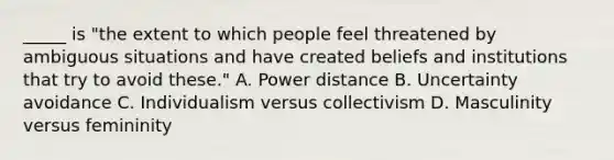 _____ is "the extent to which people feel threatened by ambiguous situations and have created beliefs and institutions that try to avoid these." A. Power distance B. Uncertainty avoidance C. Individualism versus collectivism D. Masculinity versus femininity