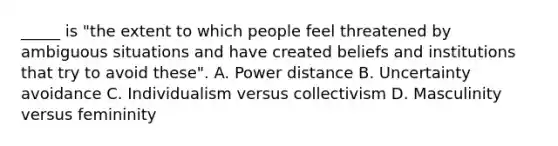 _____ is "the extent to which people feel threatened by ambiguous situations and have created beliefs and institutions that try to avoid these". A. Power distance B. Uncertainty avoidance C. Individualism versus collectivism D. Masculinity versus femininity