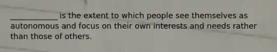 ____________ is the extent to which people see themselves as autonomous and focus on their own interests and needs rather than those of others.