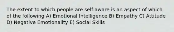 The extent to which people are self-aware is an aspect of which of the following A) Emotional Intelligence B) Empathy C) Attitude D) Negative Emotionality E) Social Skills