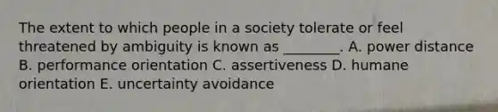 The extent to which people in a society tolerate or feel threatened by ambiguity is known as​ ________. A. power distance B. performance orientation C. assertiveness D. humane orientation E. uncertainty avoidance