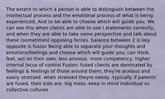 The extent to which a person is able to distinguish between the intellectual process and the emotional process of what is being experienced, And to be able to choose which will guide you. We can see this when clients are able to use I statements correctly, and when they are able to take some perspective and talk about these (sometimes) opposing forces. balance between 2 is key. opposite is fusion Being able to separate your thoughts and emotions/feelings and choose which will guide you; can think, feel, act on their own, less anxious, more competency, higher internal locus of control Fusion: fused clients are dominated by feelings & feelings of those around them; they're anxious and easily stressed. when stressed theyre needy -typically if parents' are fused, their kids are- big mess -keep in mind individual vs collective cultures