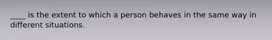 ____ is the extent to which a person behaves in the same way in different situations.