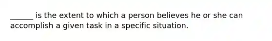 ______ is the extent to which a person believes he or she can accomplish a given task in a specific situation.