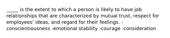 _____ is the extent to which a person is likely to have job relationships that are characterized by mutual trust, respect for employees' ideas, and regard for their feelings. -conscientiousness -emotional stability -courage -consideration