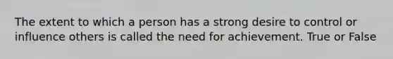 The extent to which a person has a strong desire to control or influence others is called the need for achievement. True or False